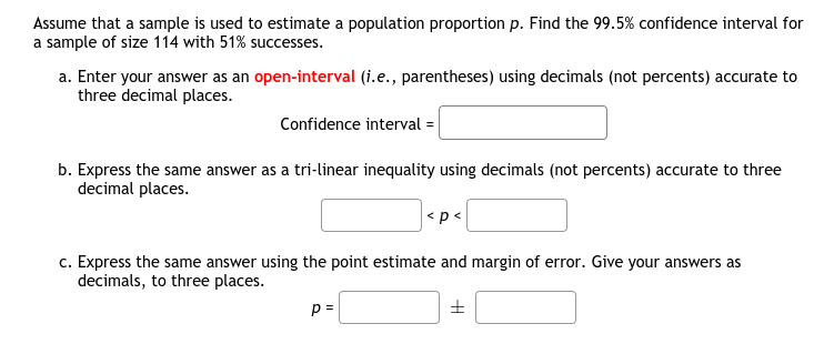 Assume that a sample is used to estimate a population proportion p. Find the 99.5% confidence interval for
a sample of size 114 with 51% successes.
a. Enter your answer as an open-interval (i.e., parentheses) using decimals (not percents) accurate to
three decimal places.
Confidence interval =
b. Express the same answer as a tri-linear inequality using decimals (not percents) accurate to three
decimal places.
<p<
c. Express the same answer using the point estimate and margin of error. Give your answers as
decimals, to three places.
p =
