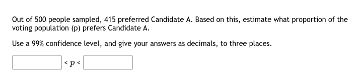 Out of 500 people sampled, 415 preferred Candidate A. Based on this, estimate what proportion of the
voting population (p) prefers Candidate A.
Use a 99% confidence level, and give your answers as decimals, to three places.
<p<
