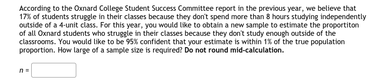 According to the Oxnard College Student Success Committee report in the previous year, we believe that
17% of students struggle in their classes because they don't spend more than 8 hours studying independently
outside of a 4-unit class. For this year, you would like to obtain a new sample to estimate the proportiton
of all Oxnard students who struggle in their classes because they don't study enough outside of the
classrooms. You would like to be 95% confident that your estimate is within 1% of the true population
proportion. How large of a sample size is required? Do not round mid-calculation.
n =
