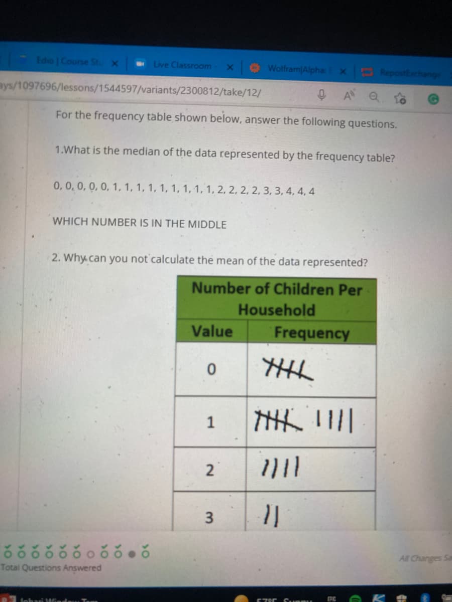 - Edio | Course Stu X
E Live Classroom
Wolfram Alpha:
RepostExchange
ays/1097696/lessons/1544597/variants/2300812/take/12/
For the frequency table shown below, answer the following questions.
1.What is the median of the data represented by the frequency table?
0,0,0,0, 0, 1, 1, 1, 1, 1, 1, 1, 1, 1, 2, 2, 2, 2, 3, 3, 4, 4, 4
WHICH NUMBER IS IN THE MIDDLE
2. Why.can you not calculate the mean of the data represented?
Number of Children Per
Household
Value
Frequency
关三
1
2
3
All Changes Sa
Total Questions Answered
lohari WGndam
