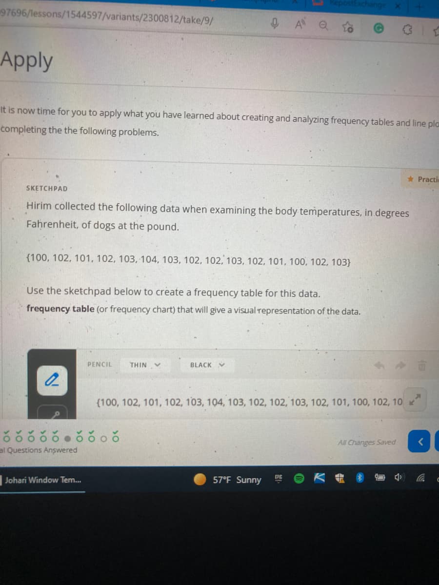 ostExchange
97696/lessons/1544597/variants/2300812/take/9/
Apply
It is now time for you to apply what you have learned about creating and analyzing frequency tables and line pla
completing the the following problems.
* Practi
SKETCHPAD
Hirim collected the following data when examining the body temperatures, in degrees
Fahrenheit, of dogs at the pound.
{100, 102, 101, 102, 103, 104, 103, 102, 102, 103, 102, 101, 100, 102, 103}
Use the sketchpad below to create a frequency table for this data.
frequency table (or frequency chart) that will give a visual representation of the data.
PENCIL
THIN
BLACK V
(100, 102, 101, 102, 103, 104, 103, 102, 102, 103, 102, 101, 100, 102, 10
All Changes Saved
al Questions Answered
Johari Window Tem..
57°F Sunny
