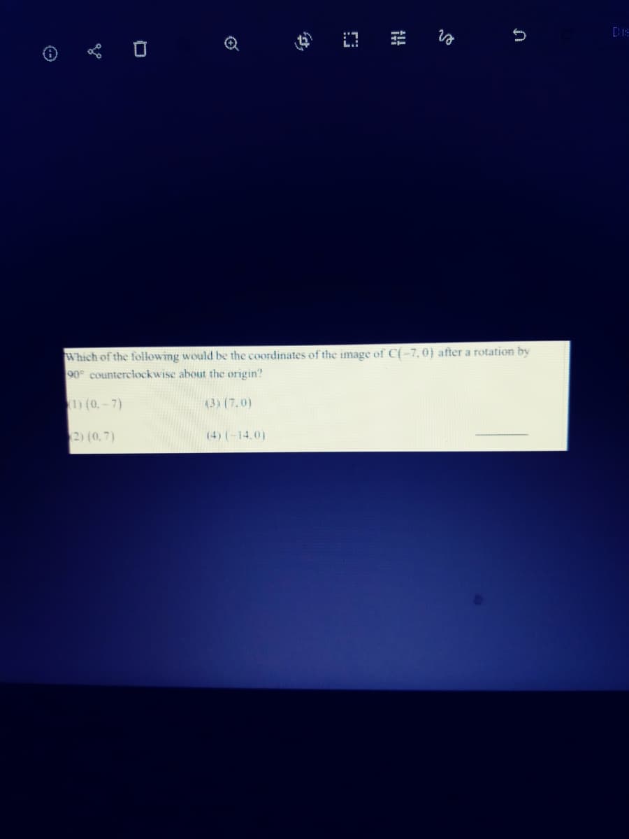 Dis
Which of the following would be the coordinates of the image of C{-7, 0) after a rotation by
90 counterciockwise about the origin?
D (0.-7)
(3) (7.0)
2) (0,7)
(4) (-14,0)
