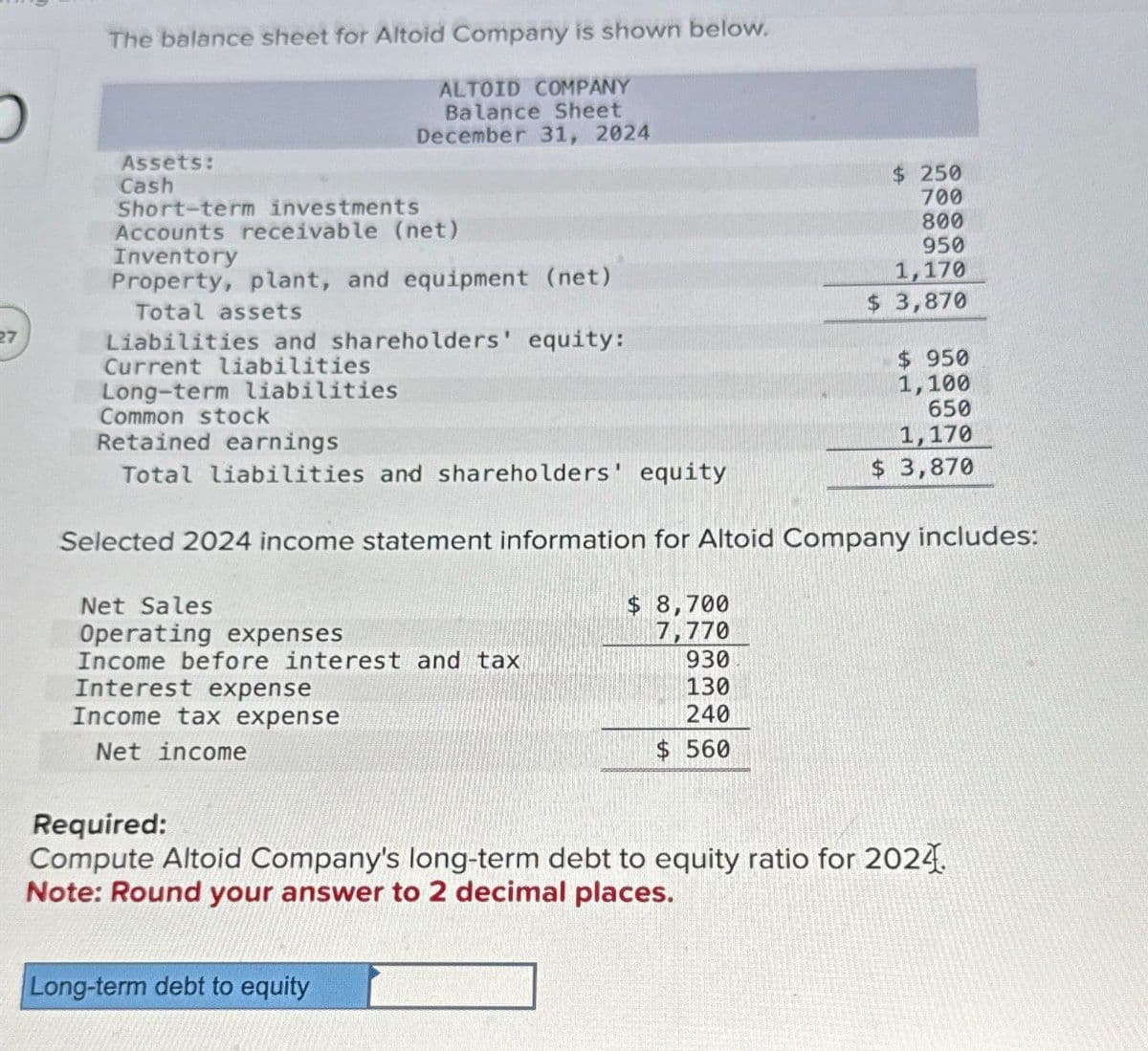 The balance sheet for Altoid Company is shown below.
ALTOID COMPANY
Balance Sheet
December 31, 2024
Assets:
Cash
Short-term investments
Accounts receivable (net)
Inventory
Property, plant, and equipment (net)
Total assets
Liabilities and shareholders' equity:
Current liabilities
Long-term liabilities
Common stock
Retained earnings
Total liabilities and shareholders' equity
$ 250
700
800
950
1,170
$ 3,870
$ 950
1,100
650
1,170
$ 3,870
Selected 2024 income statement information for Altoid Company includes:
Net Sales
Operating expenses
$ 8,700
7,770
Income before interest and tax
930
130
Income tax expense
240
Net income
$ 560
Interest expense
Required:
Compute Altoid Company's long-term debt to equity ratio for 2024
Note: Round your answer to 2 decimal places.
Long-term debt to equity