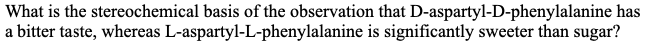 What is the stereochemical basis of the observation that D-aspartyl-D-phenylalanine has
a bitter taste, whereas L-aspartyl-L-phenylalanine is significantly sweeter than sugar?
