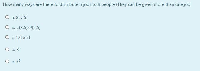 How many ways are there to distribute 5 jobs to 8 people (They can be given more than one job)
O a. 8! / 5!
O b. C(8,5)xP(5,5)
O . 12! x 5!
O d. 85
O e. 58
е.
