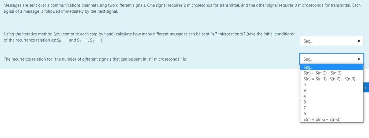 Messages are sent over a communications channel using two different signals. One signal requires 2 microseconds for transmittal, and the other signal requires 3 microseconds for transmittal. Each
signal of a message is followed immediately by the next signal.
Using the iterative method (you compute each step by hand) calculate how many different messages can be sent in 7 microseconds? (take the initial conditions
of the recurrence relation as: So = 1 and S = 1, S2 = 1)
Seç.
The recurrence relation for "the number of different signals that can be sent in "n" microseconds" is:
Seç.
Seç.
S(n) = S(n-2)+ S(n-3)
S(n) = S(n-1)+S(n-2)+ S(n-3)
a
4
8
7
S(n) = S(n-2)- S(n-3)
