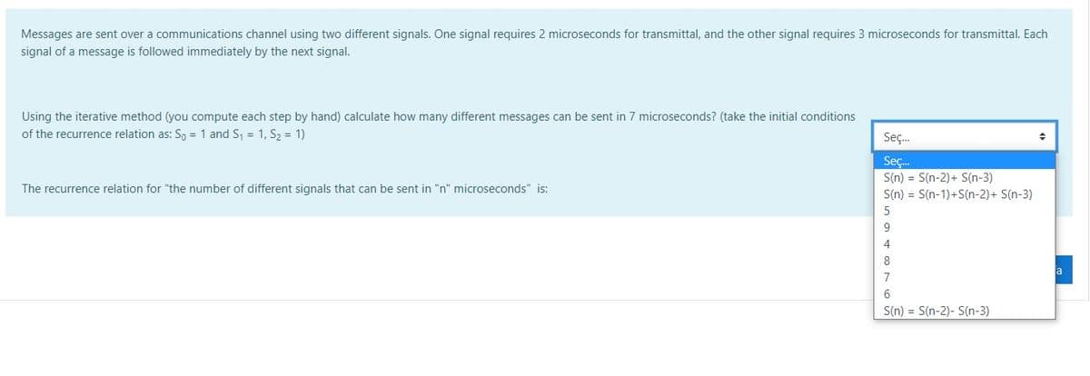 Messages are sent over a communications channel using two different signals. One signal requires 2 microseconds for transmittal, and the other signal requires 3 microseconds for transmittal. Each
signal of a message is followed immediately by the next signal.
Using the iterative method (you compute each step by hand) calculate how many different messages can be sent in 7 microseconds? (take the initial conditions
of the recurrence relation as: Sn = 1 and S, = 1, S, = 1)
Seç.
Seç.
S(n) = S(n-2)+ S(n-3)
The recurrence relation for "the number of different signals that can be sent in "n" microseconds" is:
S(n) = S(n-1)+S(n-2)+ S(n-3)
5
4
8
a
7
6.
S(n) = S(n-2)- S(n-3)
