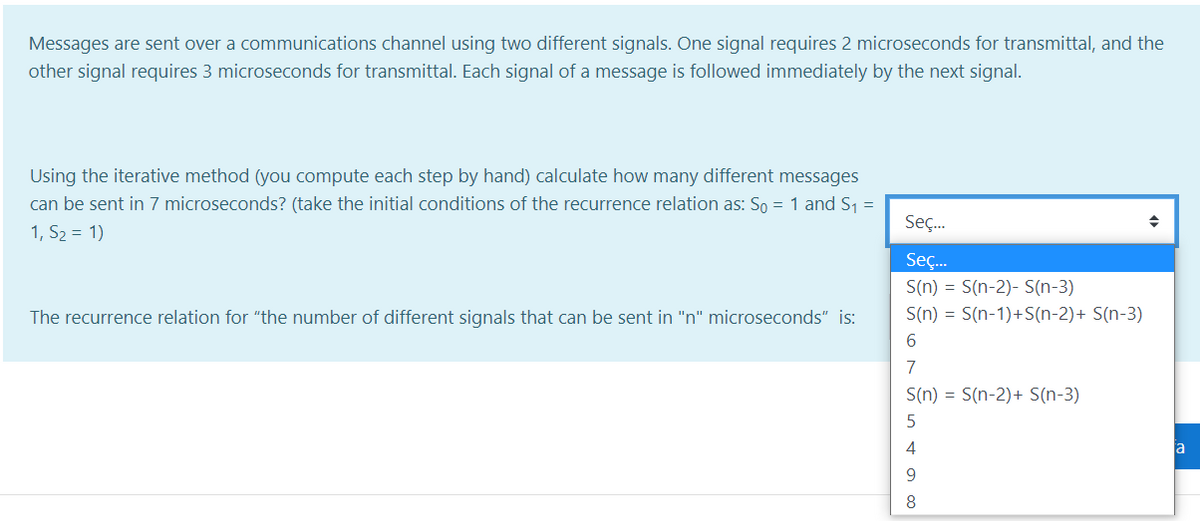 Messages are sent over a communications channel using two different signals. One signal requires 2 microseconds for transmittal, and the
other signal requires 3 microseconds for transmittal. Each signal of a message is followed immediately by the next signal.
Using the iterative method (you compute each step by hand) calculate how many different messages
can be sent in 7 microseconds? (take the initial conditions of the recurrence relation as: So = 1 and S1 =
1, S2 = 1)
Seç.
Seç.
S(n) = S(n-2)- S(n-3)
The recurrence relation for "the number of different signals that can be sent in "n" microseconds" is:
S(n) = S(n-1)+S(n-2)+ S(n-3)
6.
7
S(n) = S(n-2)+ S(n-3)
5
4
a
9
8
