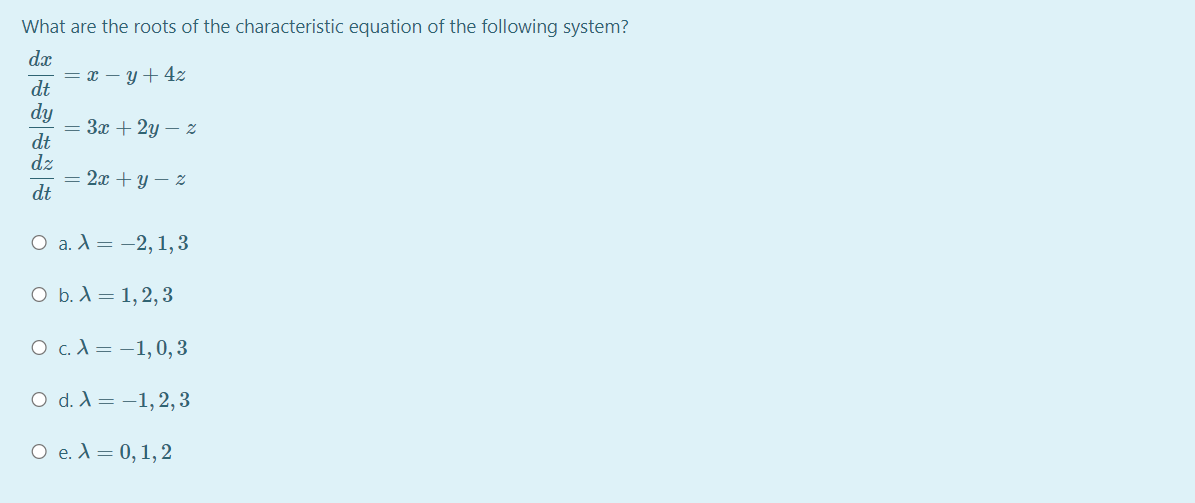 What are the roots of the characteristic equation of the following system?
dx
= x – y + 4z
dt
dy
Зх + 2у — 2
dt
dz
= 2x + y – Z
dt
О а.А%3D — 2, 1,3
O b. X = 1,2,3
О с.А%3 -1,0, 3
O d. A = -1,2,3
O e. A = 0, 1, 2
