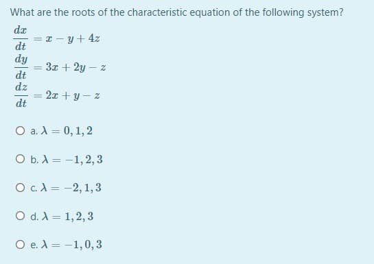 What are the roots of the characteristic equation of the following system?
da
I - y+ 4z
dt
dy
3x + 2y – z
dt
dz
2x + y – z
dt
O a. A = 0, 1,2
O b. X = -1,2,3
O c.A = -2, 1,3
O d. A = 1,2, 3
O e. A = -1,0,3
