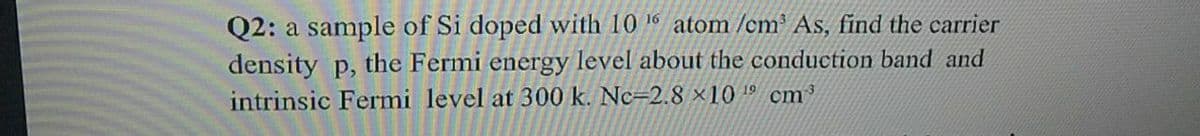 Q2: a sample of Si doped with 10 16 atom /cm³ As, find the carrier
density p,
the Fermi energy level about the conduction band and
intrinsic Fermi level at 300 k. Nc=2.8 ×10 1º cm³
