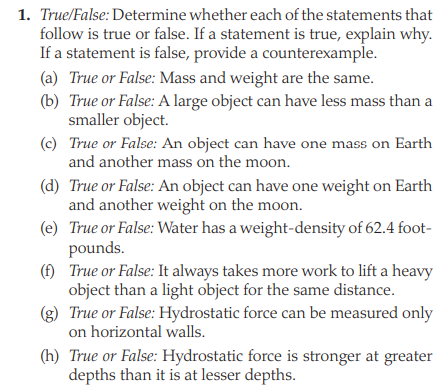 1. True/False: Determine whether each of the statements that
follow is true or false. If a statement is true, explain why.
If a statement is false, provide a counterexample.
(a) True or False: Mass and weight are the same.
(b) True or False: A large object can have less mass than a
smaller object.
(c) True or False: An object can have one mass on Earth
and another mass on the moon.
(d) True or False: An object can have one weight on Earth
and another weight on the moon.
(e) True or False: Water has a weight-density of 62.4 foot-
pounds.
(f) True or False: It always takes more work to lift a heavy
object than a light object for the same distance.
(g) True or False: Hydrostatic force can be measured only
on horizontal walls.
(h) True or False: Hydrostatic force is stronger at greater
depths than it is at lesser depths.
