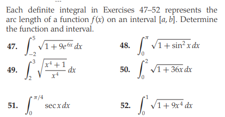 Each definite integral in Exercises 47–52 represents the
arc length of a function f(x) on an interval [a, b]. Determine
the function and interval.
|
V1+9e6x dx
| V1+ sin²x dx
47.
48.
-2
•2
x* +1
- dx
x*
49.
50.
V1+ 36x dx
/4
secx dx
V1+ 9x4 dx
51.
52.
0.
