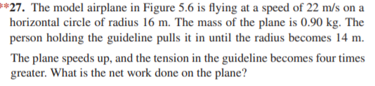 **27. The model airplane in Figure 5.6 is flying at a speed of 22 m/s on a
horizontal circle of radius 16 m. The mass of the plane is 0.90 kg. The
person holding the guideline pulls it in until the radius becomes 14 m.
The plane speeds up, and the tension in the guideline becomes four times
greater. What is the net work done on the plane?
