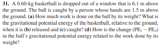 31. A 0.60-kg basketball is dropped out of a window that is 6.1 m above
the ground. The ball is caught by a person whose hands are 1.5 m above
the ground. (a) How much work is done on the ball by its weight? What is
the gravitational potential energy of the basketball, relative to the ground,
when it is (b) released and (c) caught? (d) How is the change (PE, – PE.)
in the ball's gravitational potential energy related to the work done by its
weight?
