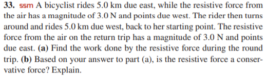 33. ssm A bicyclist rides 5.0 km due east, while the resistive force from
the air has a magnitude of 3.0 N and points due west. The rider then turns
around and rides 5.0 km due west, back to her starting point. The resistive
force from the air on the return trip has a magnitude of 3.0 N and points
due east. (a) Find the work done by the resistive force during the round
trip. (b) Based on your answer to part (a), is the resistive force a conser-
vative force? Explain.
