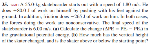 35. ssm A 55.0-kg skateboarder starts out with a speed of 1.80 m/s. He
does +80.0 J of work on himself by pushing with his feet against the
ground. In addition, friction does – 265 J of work on him. In both cases,
the forces doing the work are nonconservative. The final speed of the
skateboarder is 6.00 m/s. (a) Calculate the change (APE = PE, – PE,) in
the gravitational potential energy. (b) How much has the vertical height
of the skater changed, and is the skater above or below the starting point?
