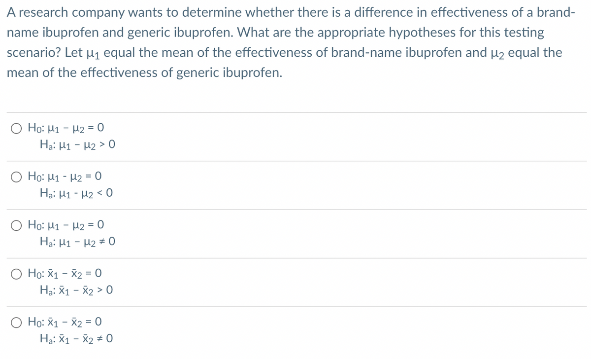 A research company wants to determine whether there is a difference in effectiveness of a brand-
name ibuprofen and generic ibuprofen. What are the appropriate hypotheses for this testing
scenario? Let µ equal the mean of the effectiveness of brand-name ibuprofen and µ2 equal the
mean of the effectiveness of generic ibuprofen.
O Ho: H1 - H2 = 0
Hạ: H1 - H2 > 0
O Ho: H1 - µ2 = 0
Hạ: H1 - H2 < 0
O Ho: H1 - H2 = 0
Ha: H1 - H2 # 0
O Ho: X1 - X2 = 0
Hạ: X1 - X2 > 0
O Ho: X1 - X2 = 0
Hạ: X1 - X2 + 0
