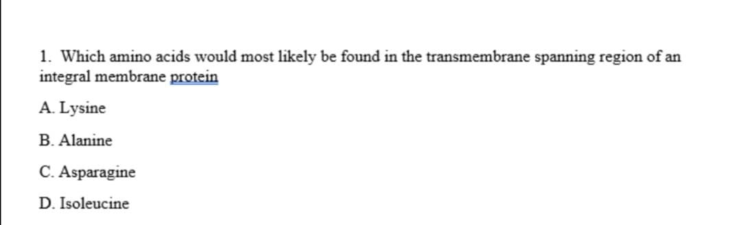 1. Which amino acids would most likely be found in the transmembrane spanning region of an
integral membrane protein
A. Lysine
B. Alanine
C. Asparagine
D. Isoleucine
