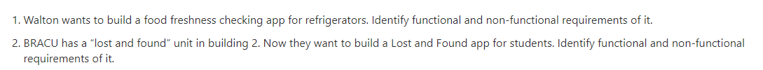 1. Walton wants to build a food freshness checking app for refrigerators. Identify functional and non-functional requirements of it.
2. BRACU has a "lost and found" unit in building 2. Now they want to build a Lost and Found app for students. Identify functional and non-functional
requirements of it.
