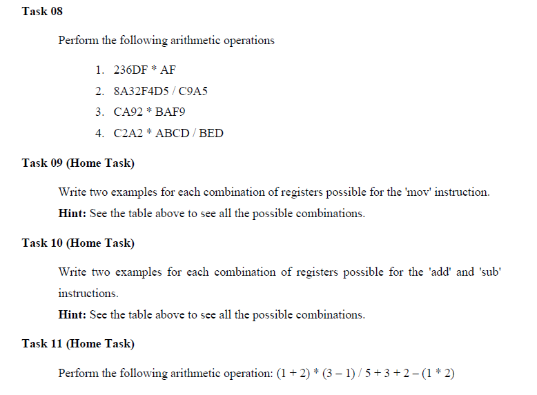 Task 08
Perform the following arithmetic operations
1. 236DF * AF
2. 8A32F4D5/ C9A5
3. CA92 * BAF9
4. C2A2 * ABCD / BED
Task 09 (Home Task)
Write two examples for each combination of registers possible for the 'mov' instruction.
Hint: See the table above to see all the possible combinations.
Task 10 (Home Task)
Write two examples for each combination of registers possible for the 'add' and 'sub'
instructions.
Hint: See the table above to see all the possible combinations.
Task 11 (Home Task)
Perform the following arithmetic operation: (1+ 2) * (3 – 1) /5 +3 + 2- (1 * 2)
