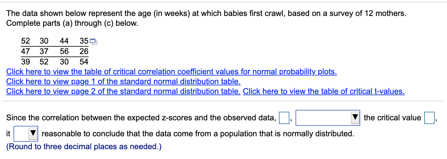 The data shown below represent the age (in weeks) at which babies first crawl, based on a survey of 12 mothers.
Complete parts (a) through (c) below.
52
30
44
47
37
56
26
39
Click here to view the table of critical correlation coefficient values for normal probability_plots.
Click here to view page 1 of the standard normal distribution table.
Click here to view page 2 of the standard normal distribution table. Click here to view the table of critical t-values.
52
54
Since the correlation between the expected z-scores and the observed data,
the critical value
it
reasonable to conclude that the data come from a population that is normally distributed.
(Round to three decimal places as needed.)
