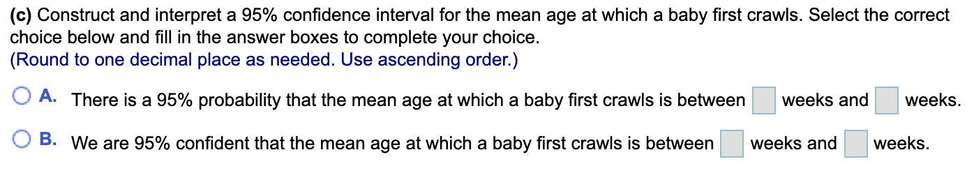 (c) Construct and interpret a 95% confidence interval for the mean age at which a baby first crawls. Select the correct
choice below and fill in the answer boxes to complete your choice.
(Round to one decimal place as needed. Use ascending order.)
A. There is a 95% probability that the mean age at which a baby first crawls is between
weeks and
weeks.
B. We are 95% confident that the mean age at which a baby first crawls is between
weeks and
weeks.

