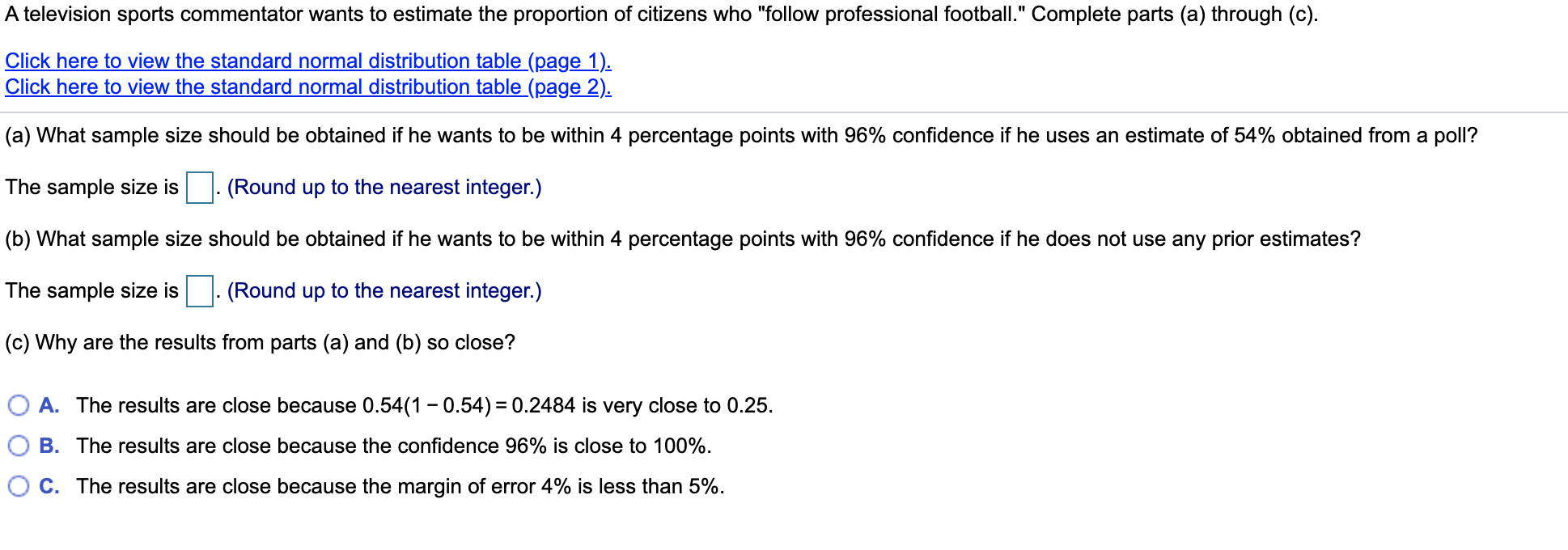 A television sports commentator wants to estimate the proportion of citizens who "follow professional football." Complete parts (a) through (c).
Click here to view the standard normal distribution table (page 1).
Click here to view the standard normal distribution table (page 2).
(a) What sample size should be obtained if he wants to be within 4 percentage points with 96% confidence if he uses an estimate of 54% obtained from a poll?
The sample size is
(Round up to the nearest integer.)
|(b) What sample size should be obtained if he wants to be within 4 percentage points with 96% confidence if he does not use any prior estimates?
The sample size is
(Round up to the nearest integer.)
|(c) Why are the results from parts (a) and (b) so close?
A. The results are close because 0.54(1 - 0.54) = 0.2484 is very close to 0.25.
B. The results are close because the confidence 96% is close to 100%.
C. The results are close because the margin of error 4% is less than 5%.
