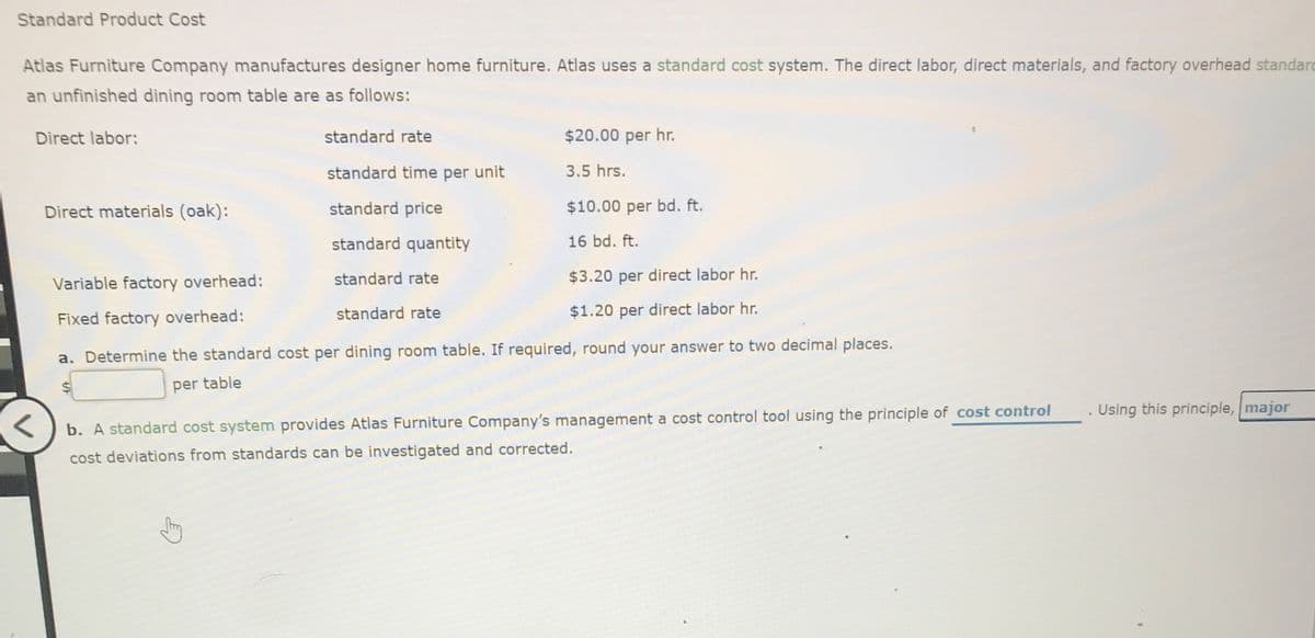 Standard Product Cost
Atlas Furniture Company manufactures designer home furniture. Atlas uses a standard cost system. The direct labor, direct materials, and factory overhead standard
an unfinished dining room table are as follows:
Direct labor:
standard rate
$20.00 per hr.
standard time per unit
3.5 hrs.
Direct materials (oak):
standard price
$10.00 per bd. ft.
standard quantity
16 bd. ft.
standard rate
$3.20 per direct labor hr.
Variable factory overhead:
standard rate
$1.20 per direct labor hr.
Fixed factory overhead:
a. Determine the standard cost per dining room table. If required, round your answer to two decimal places.
per table
Using this principle, major
b. A standard cost system provides Atlas Furniture Company's management a cost control tool using the principle of cost control
cost deviations from standards can be investigated and corrected.
