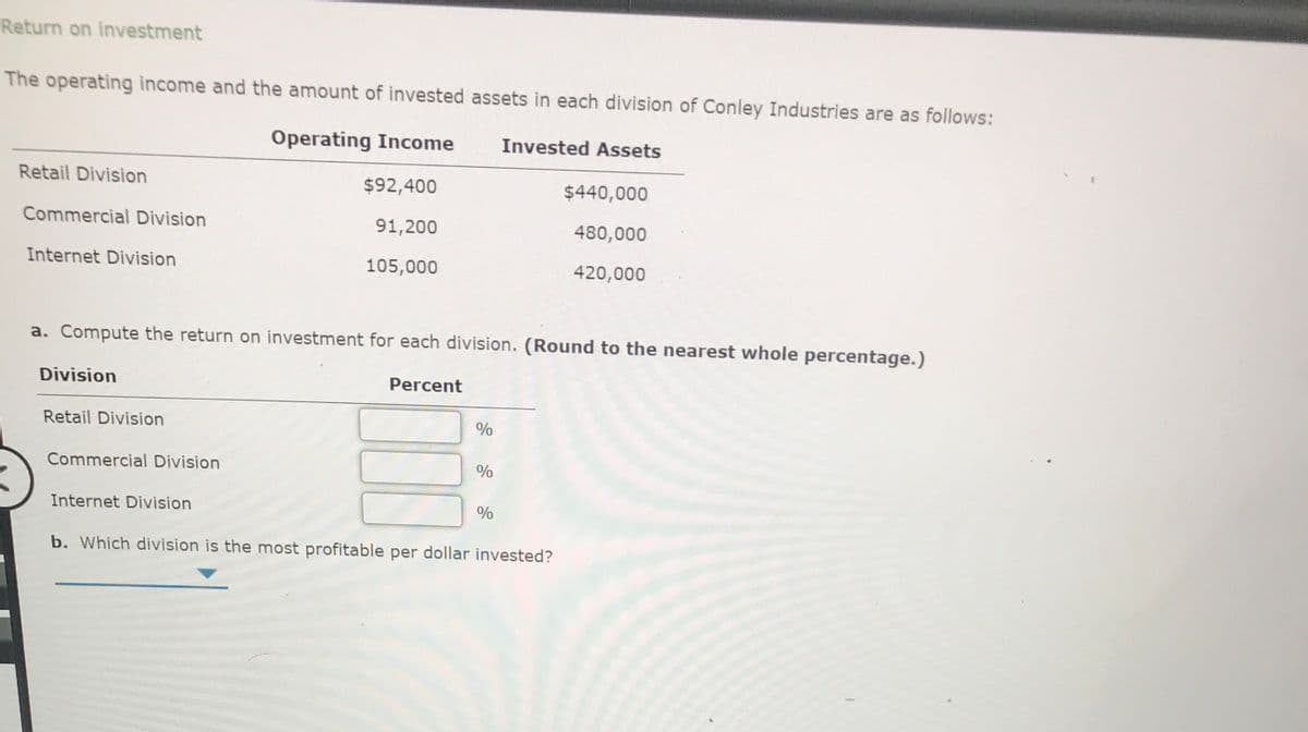 Return on investment
The operating income and the amount of invested assets in each division of Conley Industries are as follows:
Operating Income
Invested Assets
Retail Division
$92,400
$440,000
Commercial Division
91,200
480,000
Internet Division
105,000
420,000
a. Compute the return on investment for each division. (Round to the nearest whole percentage.)
Division
Percent
Retail Division
Commercial Division
%
Internet Division
b. Which division is the most profitable per dollar invested?
