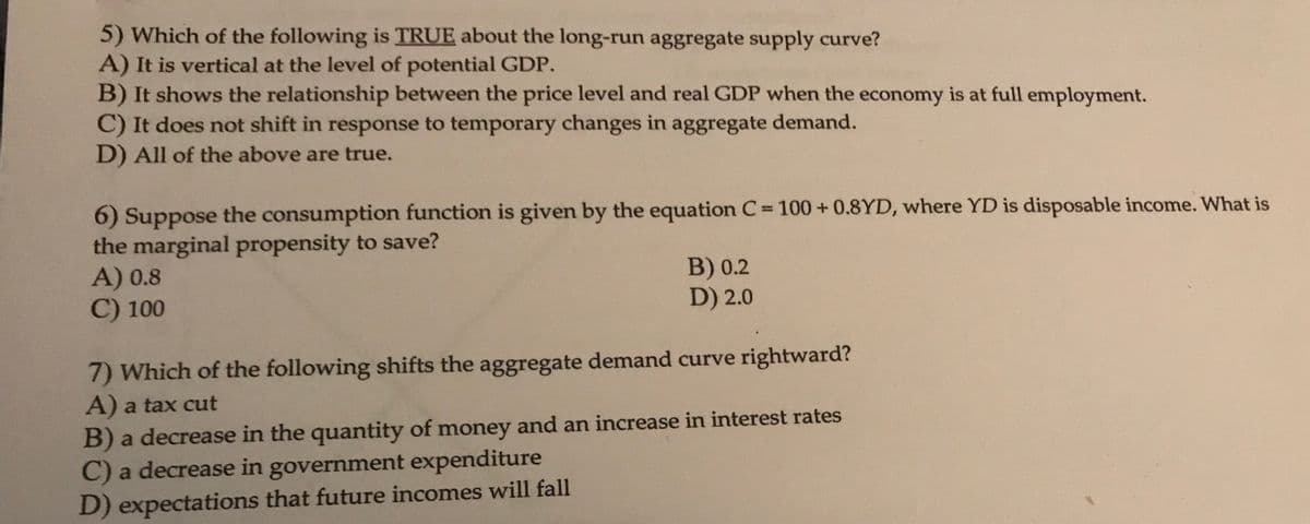 5) Which of the following is TRUE about the long-run aggregate supply curve?
A) It is vertical at the level of potential GDP.
B) It shows the relationship between the price level and real GDP when the economy is at full employment.
C) It does not shift in response to temporary changes in aggregate demand.
D) All of the above are true.
6) Suppose the consumption function is given by the equation C= 100 +0.8YD, where YD is disposable income. What is
the marginal propensity to save?
A) 0.8
C) 100
B) 0.2
D) 2.0
7) Which of the following shifts the aggregate demand curve rightward?
A) a tax cut
B) a decrease in the quantity of money and an increase in interest rates
C) a decrease in government expenditure
D) expectations that future incomes will fall
