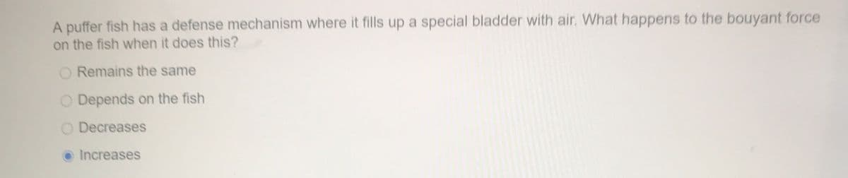 A puffer fish has a defense mechanism where it fills up a special bladder with air. What happens to the bouyant force
on the fish when it does this?
Remains the same
Depends on the fish
O Decreases
O Increases
