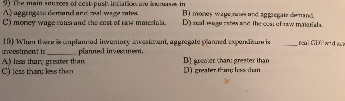 9) The main sources of cost-push inflation are increases in
A) aggregate demand and real wage rates.
B) money wage rates and aggregate demand.
D) real wage rates and the cost of raw materials.
C) money wage rates and the cost of raw materials.
10) When there is unplanned inventory investment, aggregate planned expenditure is
real GDP and actu
investment is
planned investment.
A) less than; greater than
C) less than; less than
B) greater than; greater than
D) greater than; less than
