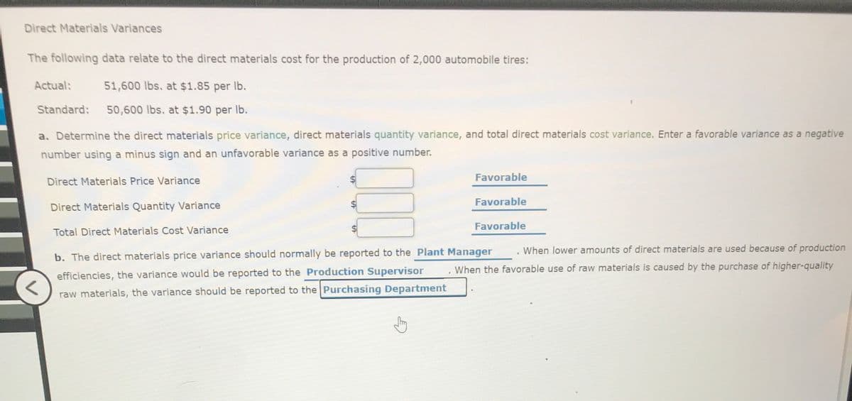 Direct Materials Variances
The following data relate to the direct materials cost for the production of 2,000 automobile tires:
Actual:
51,600 lbs. at $1.85 per Ib.
Standard:
50,600 lbs. at $1.90 per Ib.
a. Determine the direct materials price variance, direct materials quantity variance, and total direct materials cost variance. Enter a favorable variance as a negative
number using a minus sign and an unfavorable variance as a positive number.
Direct Materials Price Variance
Favorable
Favorable
Direct Materials Quantity Variance
Favorable
Total Direct Materials Cost Variance
. When lower amounts of direct materials are used because of production
b. The direct materials price variance should normally be reported to the Plant Manager
. When the favorable use of raw materials is caused by the purchase of higher-quality
efficiencies, the variance would be reported to the Production Supervisor
raw materials, the variance should be reported to the Purchasing Department
%24
%24
%24
