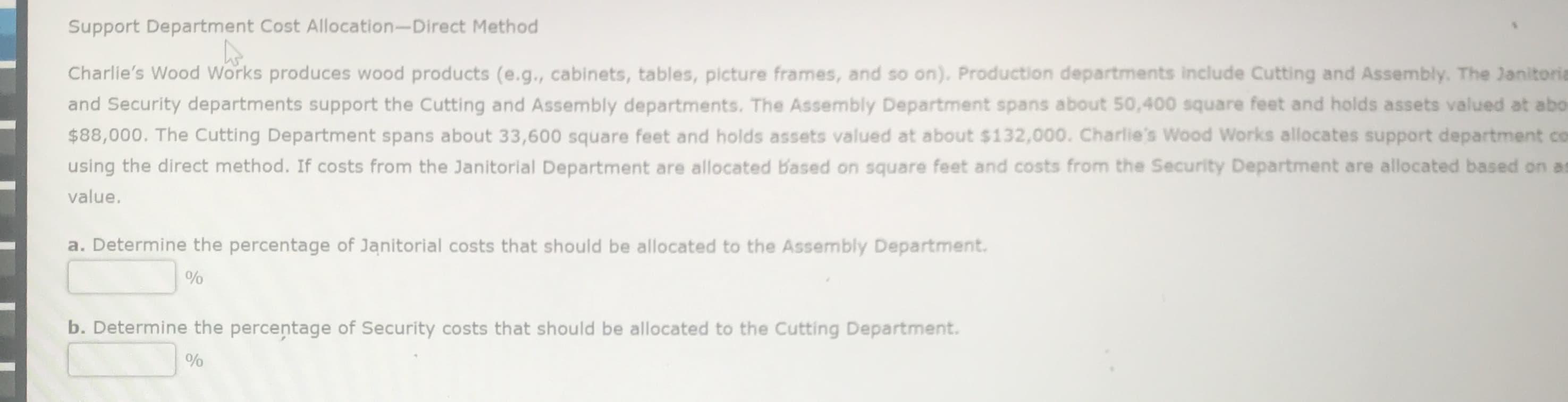 Support Department Cost Allocation-Direct Method
Charlie's Wood Works produces wood products (e.g., cabinets, tables, picture frames, and so on). Production departments include Cutting and Assembly. The Janitori
and Security departments support the Cutting and Assembly departments. The Assembly Department spans about 50,400 square feet and holds assets valued at abo
$88,000. The Cutting Department spans about 33,600 square feet and holds assets valued at about $132,000. Charlie's Wood Works allocates support department ce
using the direct method. If costs from the Janitorial Department are allocated Based on square feet and costs from the Security Department are allocated based on a
value.
a. Determine the percentage of Janitorial costs that should be allocated to the Assembly Department.
%
b. Determine the percentage of Security costs that should be allocated to the Cutting Department.
