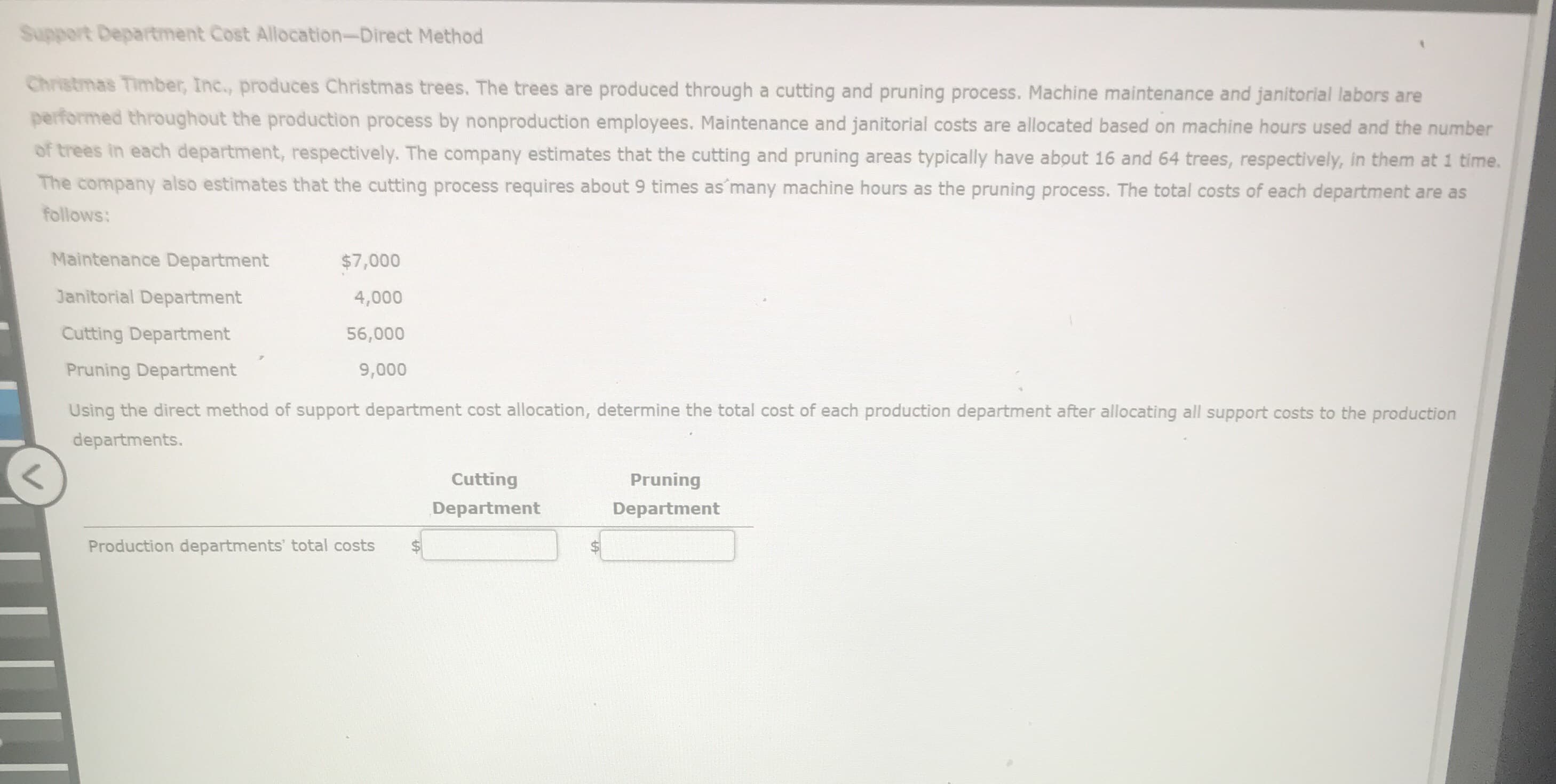Support Department Cost Allocation-Direct Method
Christmas Timber, Inc., produces Christmas trees. The trees are produced through a cutting and pruning process. Machine maintenance and janitorial labors are
performed throughout the production process by nonproduction employees. Maintenance and janitorial costs are allocated based on machine hours used and the number
of trees in each department, respectively. The company estimates that the cutting and pruning areas typically have about 16 and 64 trees, respectively, in them at 1 time.
The company also estimates that the cutting process requires about 9 times as many machine hours as the pruning process. The total costs of each department are as
follows:
Maintenance Department
$7,000
Janitorial Department
4,000
Cutting Department
56,000
Pruning Department
9,000
Using the direct method of support department cost allocation, determine the total cost of each production department after allocating all support costs to the production
departments.
Cutting
Pruning
Department
Department
Production departments' total costs
