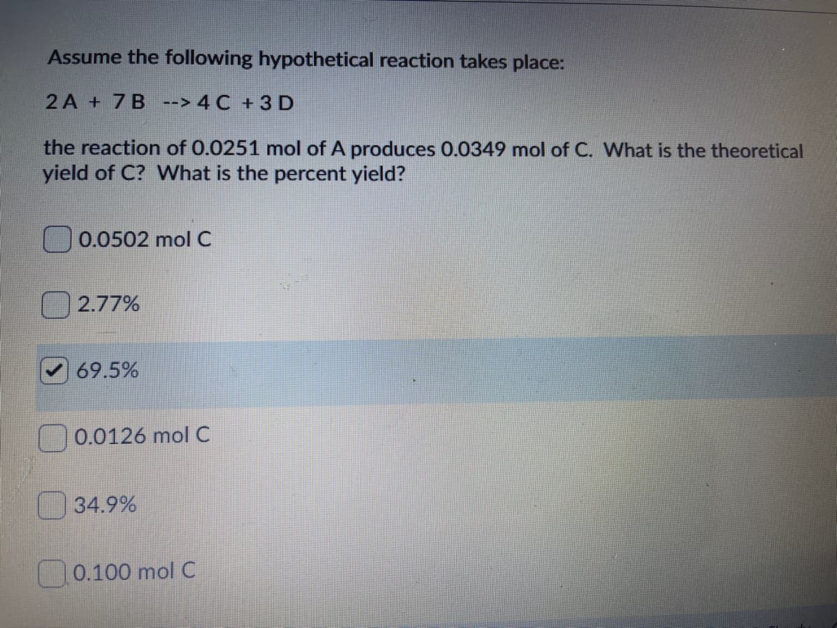 Assume the following hypothetical reaction takes place:
2 A + 7B --> 4 C +3 D
the reaction of 0.0251 mol of A produces 0.0349 mol of C. What is the theoretical
yield of C? What is the percent yield?
0.0502 mol C
2.77%
69.5%
0.0126 mol C
34.9%
0.100 mol C

