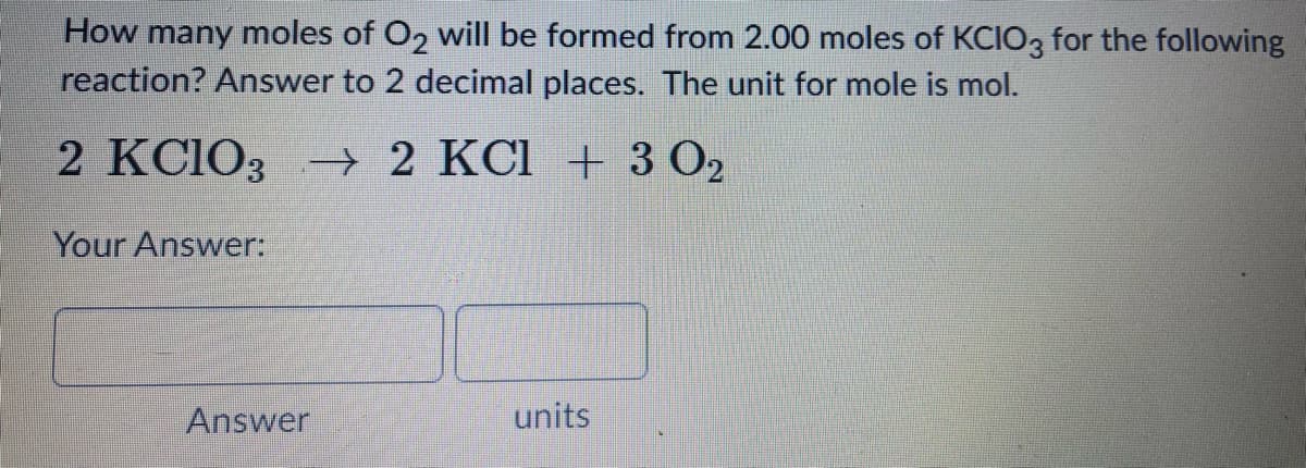 How many moles of O2 will be formed from 2.00 moles of KCIO, for the following
reaction? Answer to 2 decimal places. The unit for mole is mol.
2 KCIO3→ 2 KCI + 3 O2
Your Answer:
Answer
units
