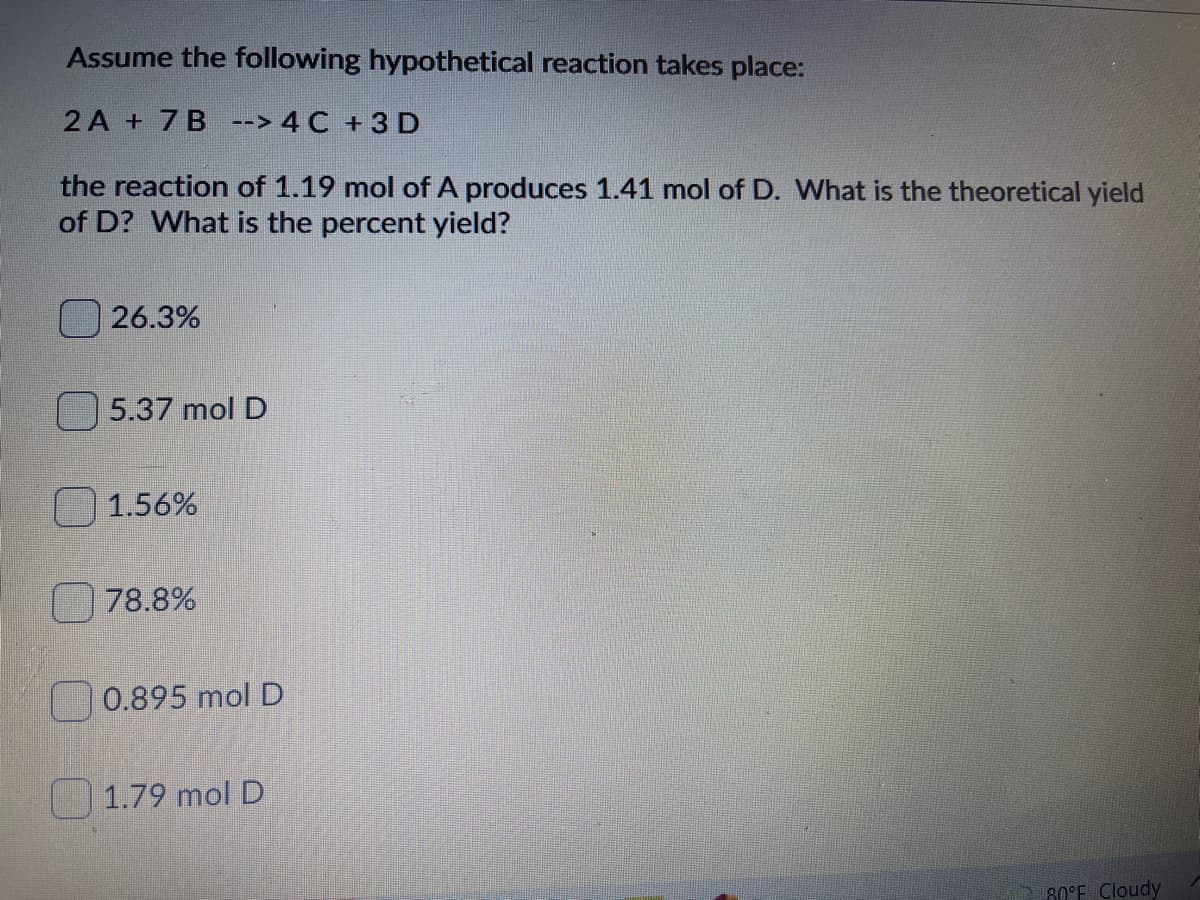 Assume the following hypothetical reaction takes place:
2 A + 7B --> 4 C +3 D
the reaction of 1.19 mol of A produces 1.41 mol of D. What is the theoretical yield
of D? What is the percent yield?
26.3%
5.37 mol D
1.56%
78.8%
0.895 mol D
1.79 mol D
80°E Cloudy

