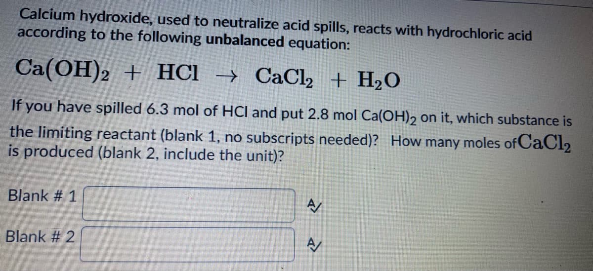 Calcium hydroxide, used to neutralize acid spills, reacts with hydrochloric acid
according to the following unbalanced equation:
Ca(OH)2 + HCI → CaCl, + H2O
If you have spilled 6.3 mol of HCl and put 2.8 mol Ca(OH), on it, which substance is
the limiting reactant (blank 1, no subscripts needed)? How many moles of CaCl2
is produced (blank 2, include the unit)?
Blank # 1
Blank # 2
