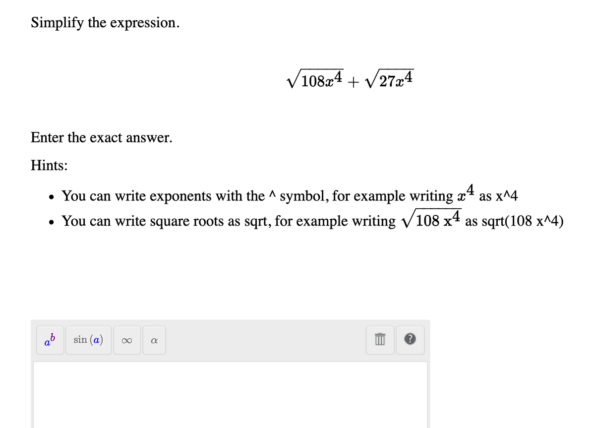 Simplify the expression.
V10824 + V274
/108x4
Enter the exact answer.
Hints:
• You can write exponents with the ^ symbol, for example writing x4 as x^4
• You can write square roots as sqrt, for example writing V108 x4 as sqrt(108 x^4)
ab
sin (a)
8
