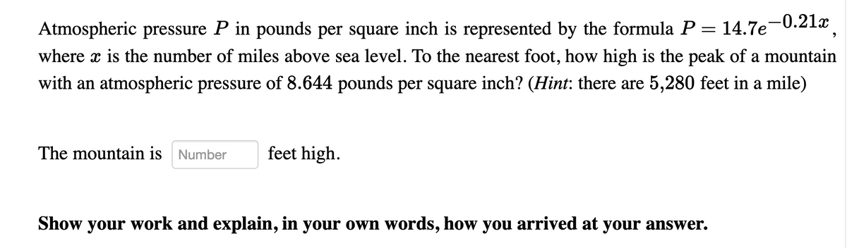 -0.21x
Atmospheric pressure P in pounds per square inch is represented by the formula P = 14.7e
where x is the number of miles above sea level. To the nearest foot, how high is the peak of a mountain
with an atmospheric pressure of 8.644 pounds per square inch? (Hint: there are 5,280 feet in a mile)
The mountain is Number
feet high.
Show your work and explain, in your oWn words, how you arrived at your answer.
