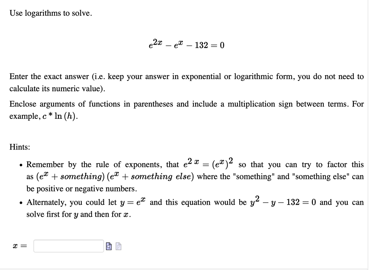 Use logarithms to solve.
e2x – et – 132 = 0
Enter the exact answer (i.e. keep your answer in exponential or logarithmic form, you do not need to
calculate its numeric value).
Enclose arguments of functions in parentheses and include a multiplication sign between terms. For
example, c * In (h).
Hints:
• Remember by the rule of exponents, that e- * = (e")4 so that you can try to factor this
as (et + something) (et + something else) where the "something" and "something else" can
be positive or negative numbers.
• Alternately, you could let y = e* and this equation would be y2 – y – 132 = 0 and you can
--
solve first for y and then for x.
