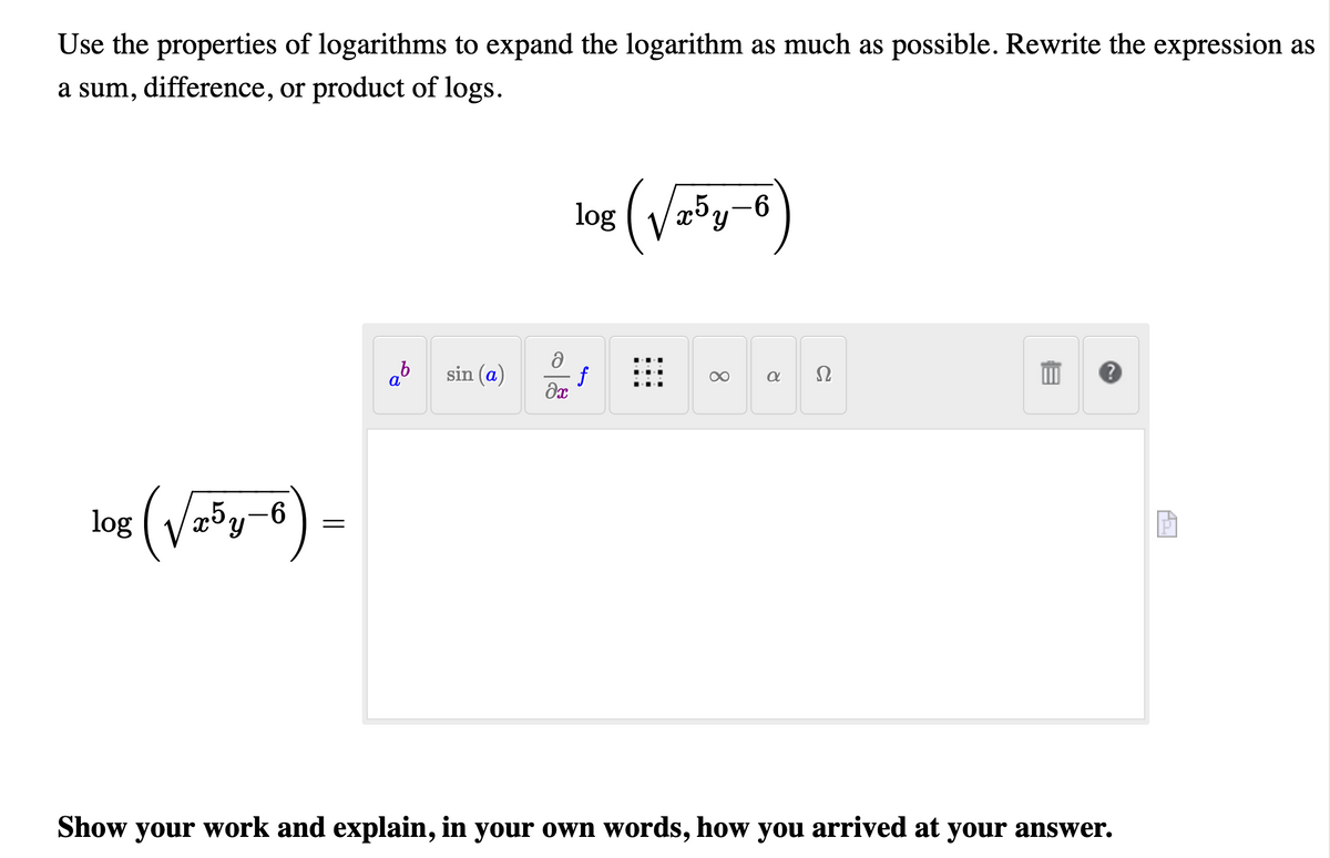 Use the properties of logarithms to expand the logarithm as much as possible. Rewrite the expression as
a sum, difference, or product of logs.
(Vyo)
-9-
log
Ω
ab
sin (a)
f
log
Show your work and explain, in your oWn words, how you arrived at your answer.
8.
