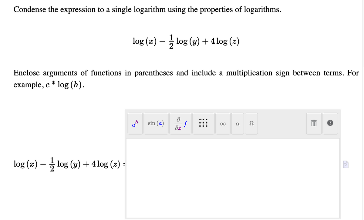 Condense the expression to a single logarithm using the properties of logarithms.
log (x)
5 log (y) + 4 log (z)
Enclose arguments of functions in parentheses and include a multiplication sign between terms. For
example, c * log (h).
sin (a)
f
Ω
log (x) – 5 log (y) + 4 log (z)
