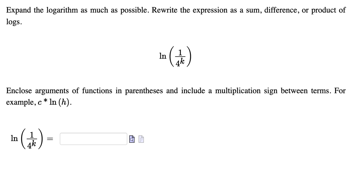 Expand the logarithm as much as possible. Rewrite the expression as a sum, difference, or product of
logs.
In
Enclose arguments of functions in parentheses and include a multiplication sign between terms. For
example, c * In (h).
1
In
4k
