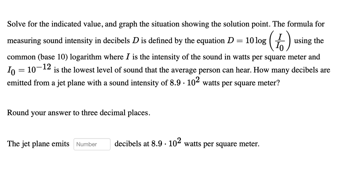 Solve for the indicated value, and graph the situation showing the solution point. The formula for
measuring sound intensity in decibels D is defined by the equation D
10 log
using the
common (base 10) logarithm where I is the intensity of the sound in watts per square meter and
12
is the lowest level of sound that the average person can hear. How many decibels are
Io = 10
emitted from a jet plane with a sound intensity of 8.9 · 10 watts per square meter?
Round your answer to three decimal places.
The jet plane emits Number
decibels at 8.9 · 104 watts per square meter.
