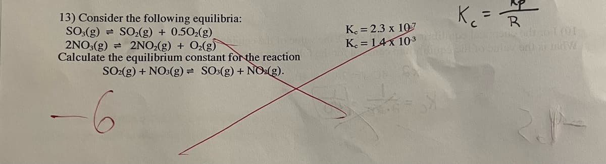 13) Consider the following equilibria:
SO₂(g) + 0.50₂(g)
SO3(g)
2NO3(g) = 2NO₂(g) + O₂(g)
Calculate the equilibrium constant for the reaction
SO2(g) + NO3(g) = SO3(g) + NO₂(g).
K. = 2.3 x 10-7
K. = 14x 10-3
K ₁₂ = R
с
fups and to bulay on 21 JAHW