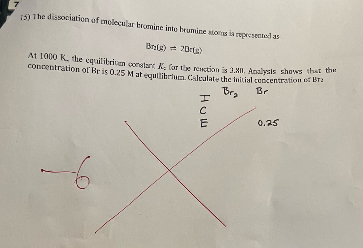 7
15) The dissociation of molecular bromine into bromine atoms is represented as
Br2(g)
2Br(g)
At 1000 K, the equilibrium constant K. for the reaction is 3.80. Analysis shows that the
concentration of Br is 0.25 M at equilibrium. Calculate the initial concentration of Br₂
Bra
Br
0.25
Нош
C
E