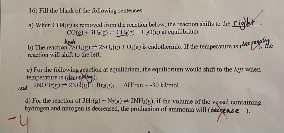 16) Fill the blank of the following sentences.
a) When CH4(g) is removed from the reaction below, the reaction shifts to the
CO(g) + 3H₂(g) = CH4(g) + H₂O(g) at equilibrium
heat
b) The reaction 2SO3(g) = 2SO2(g) + O2(g) is endothermic. If the temperature is
reaction will shift to the left.
(decreasing
the
c) For the following reaction at equilibrium, the equilibrium would shift to the left when
temperature is (decreasing).
heat 2NOBr(g) = 2NO(g) + Br₂(g), AH°rxn= -30 kJ/mol
d) For the reaction of 3H₂(g) + N2(g) = 2NH3(g), if the volume of the vessel containing
hydrogen and nitrogen is decreased, the production of ammonia will (decrease ).
-
(decrease
right.